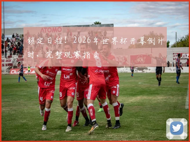 锁定日程！2026年世界杯开幕倒计时，完整观赛指南